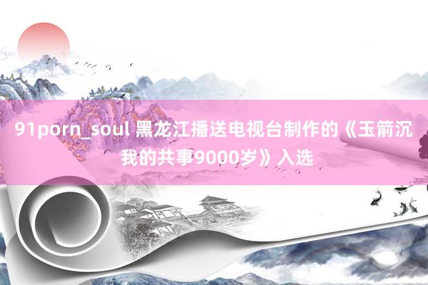 91porn_soul 黑龙江播送电视台制作的《玉箭沉 我的共事9000岁》入选