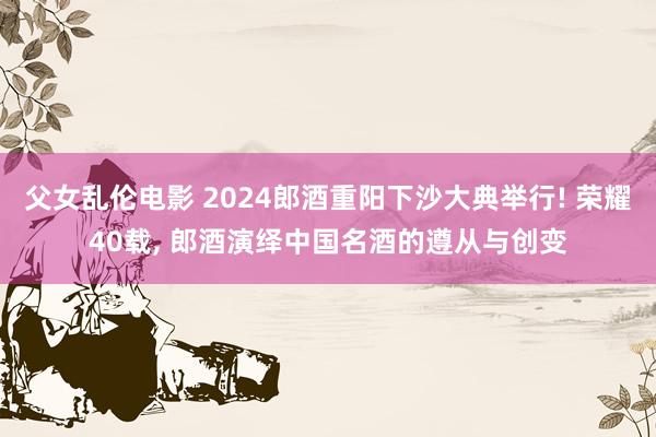 父女乱伦电影 2024郎酒重阳下沙大典举行! 荣耀40载， 郎酒演绎中国名酒的遵从与创变