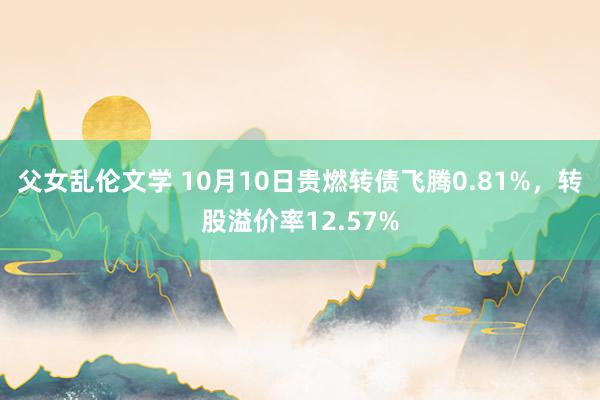 父女乱伦文学 10月10日贵燃转债飞腾0.81%，转股溢价率12.57%