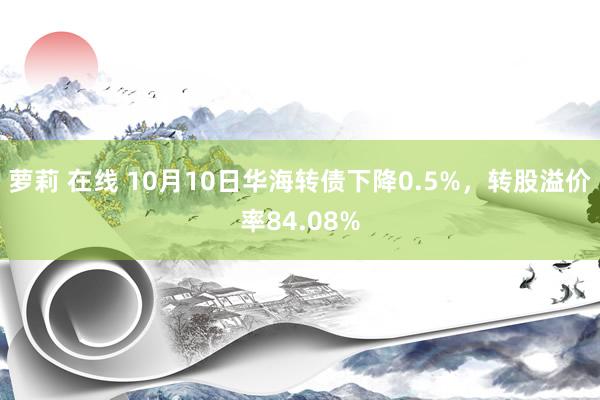 萝莉 在线 10月10日华海转债下降0.5%，转股溢价率84.08%