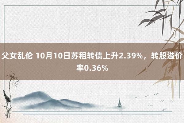 父女乱伦 10月10日苏租转债上升2.39%，转股溢价率0.36%