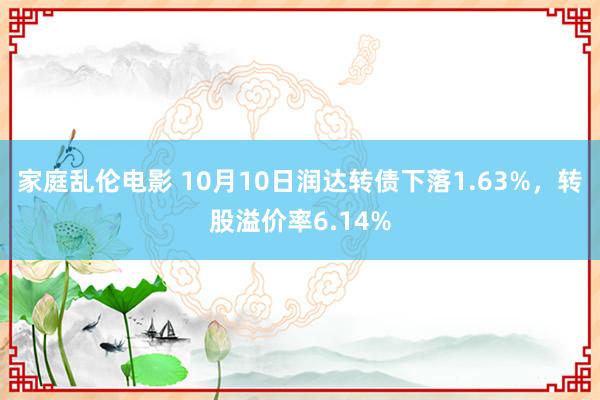 家庭乱伦电影 10月10日润达转债下落1.63%，转股溢价率6.14%