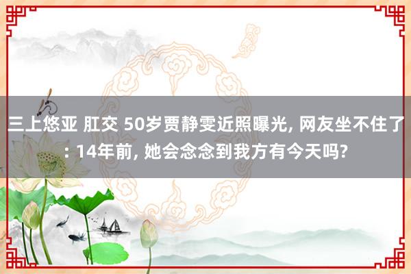 三上悠亚 肛交 50岁贾静雯近照曝光， 网友坐不住了: 14年前， 她会念念到我方有今天吗?