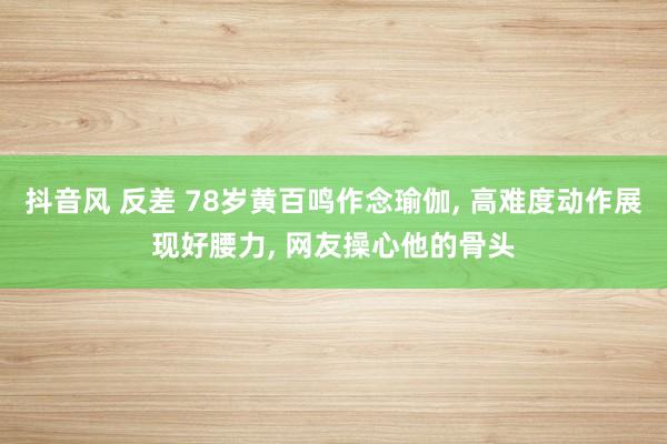 抖音风 反差 78岁黄百鸣作念瑜伽， 高难度动作展现好腰力， 网友操心他的骨头