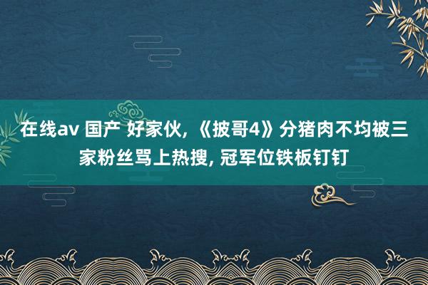 在线av 国产 好家伙， 《披哥4》分猪肉不均被三家粉丝骂上热搜， 冠军位铁板钉钉