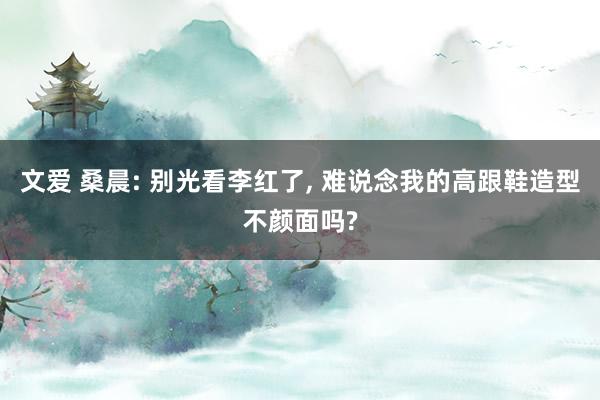 文爱 桑晨: 别光看李红了， 难说念我的高跟鞋造型不颜面吗?