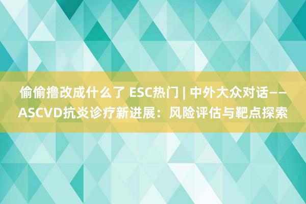 偷偷撸改成什么了 ESC热门 | 中外大众对话——ASCVD抗炎诊疗新进展：风险评估与靶点探索