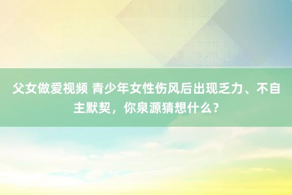 父女做爱视频 青少年女性伤风后出现乏力、不自主默契，你泉源猜想什么？