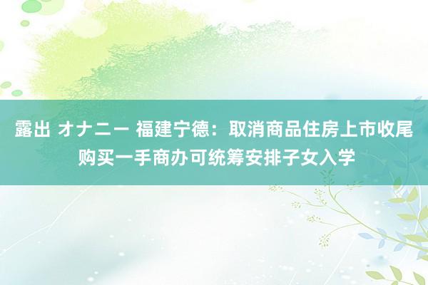 露出 オナニー 福建宁德：取消商品住房上市收尾 购买一手商办可统筹安排子女入学