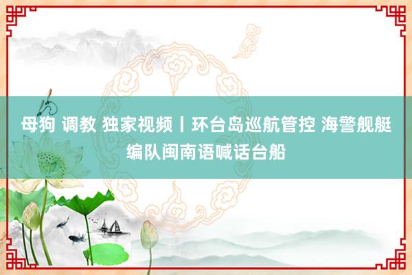 母狗 调教 独家视频丨环台岛巡航管控 海警舰艇编队闽南语喊话台船