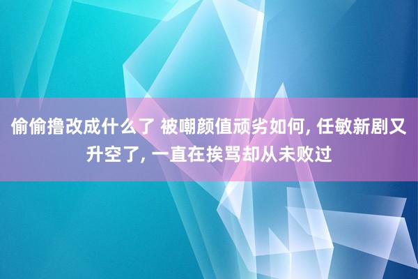 偷偷撸改成什么了 被嘲颜值顽劣如何， 任敏新剧又升空了， 一直在挨骂却从未败过