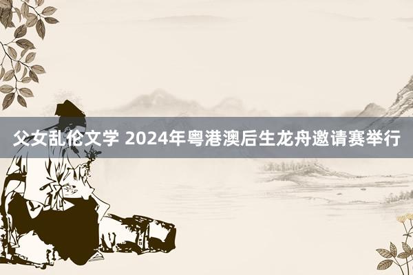 父女乱伦文学 2024年粤港澳后生龙舟邀请赛举行