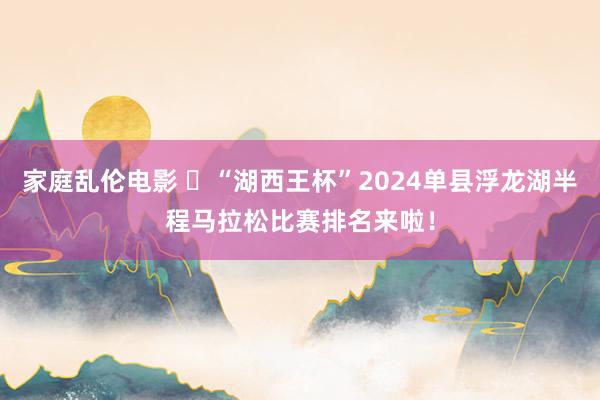 家庭乱伦电影 ​“湖西王杯”2024单县浮龙湖半程马拉松比赛排名来啦！