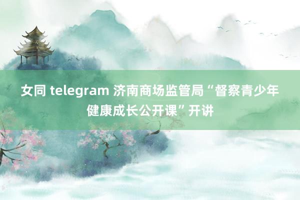 女同 telegram 济南商场监管局“督察青少年健康成长公开课”开讲