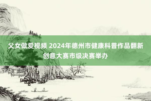 父女做爱视频 2024年德州市健康科普作品翻新创意大赛市级决赛举办