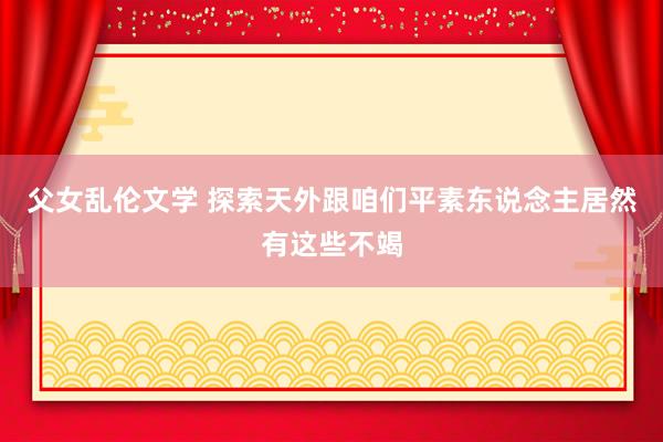 父女乱伦文学 探索天外跟咱们平素东说念主居然有这些不竭