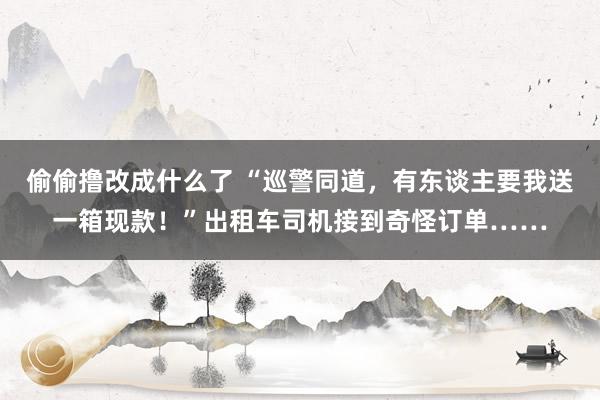 偷偷撸改成什么了 “巡警同道，有东谈主要我送一箱现款！”出租车司机接到奇怪订单……