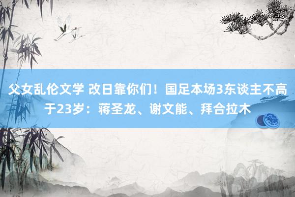 父女乱伦文学 改日靠你们！国足本场3东谈主不高于23岁：蒋圣龙、谢文能、拜合拉木