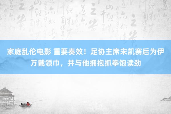 家庭乱伦电影 重要奏效！足协主席宋凯赛后为伊万戴领巾，并与他拥抱抓拳饱读劲