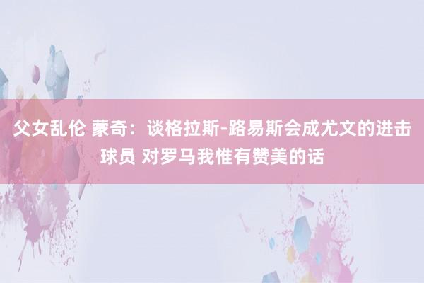 父女乱伦 蒙奇：谈格拉斯-路易斯会成尤文的进击球员 对罗马我惟有赞美的话