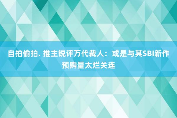 自拍偷拍. 推主锐评万代裁人：或是与其SBI新作预购量太烂关连