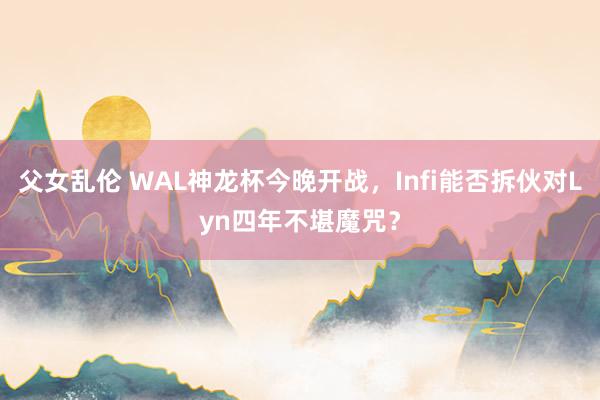 父女乱伦 WAL神龙杯今晚开战，Infi能否拆伙对Lyn四年不堪魔咒？