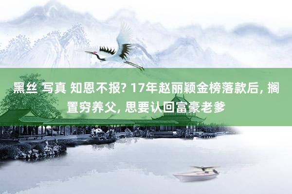 黑丝 写真 知恩不报? 17年赵丽颖金榜落款后， 搁置穷养父， 思要认回富豪老爹