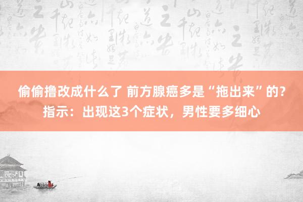 偷偷撸改成什么了 前方腺癌多是“拖出来”的？指示：出现这3个症状，男性要多细心