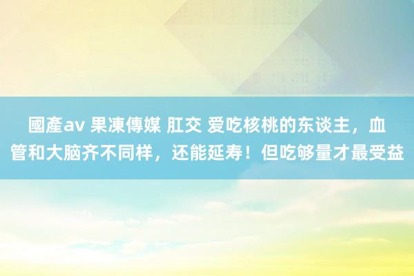 國產av 果凍傳媒 肛交 爱吃核桃的东谈主，血管和大脑齐不同样，还能延寿！但吃够量才最受益