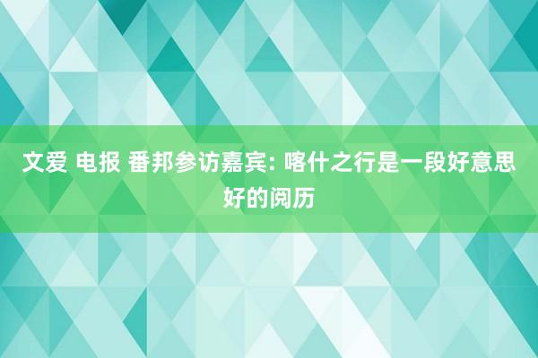 文爱 电报 番邦参访嘉宾: 喀什之行是一段好意思好的阅历