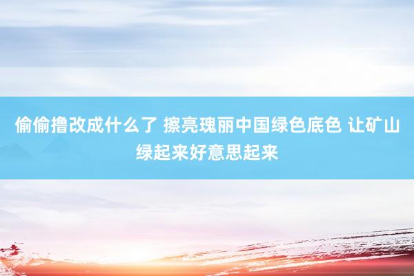 偷偷撸改成什么了 擦亮瑰丽中国绿色底色 让矿山绿起来好意思起来