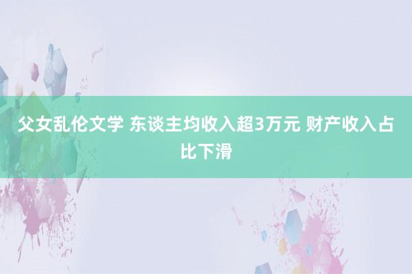 父女乱伦文学 东谈主均收入超3万元 财产收入占比下滑