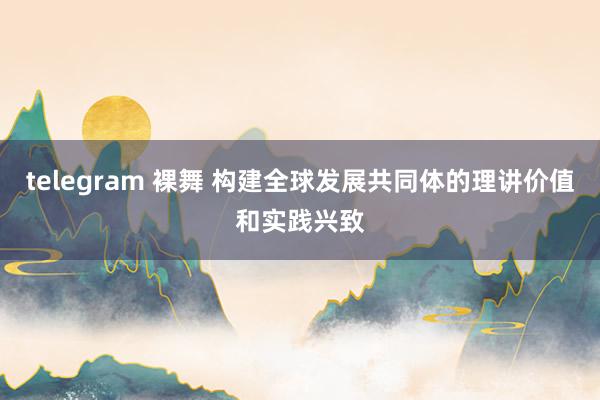 telegram 裸舞 构建全球发展共同体的理讲价值和实践兴致