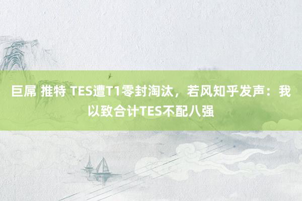 巨屌 推特 TES遭T1零封淘汰，若风知乎发声：我以致合计TES不配八强