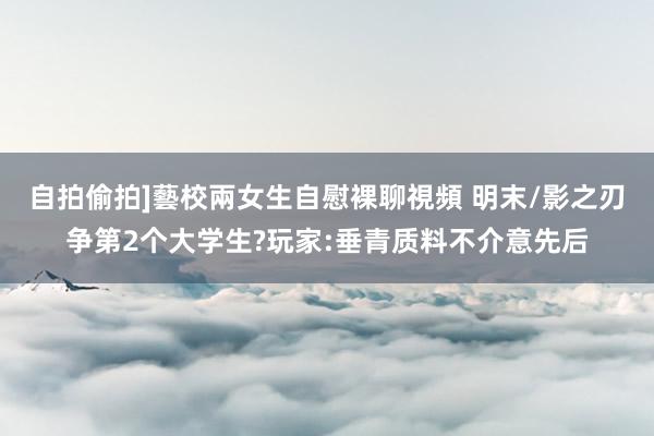 自拍偷拍]藝校兩女生自慰裸聊視頻 明末/影之刃争第2个大学生?玩家:垂青质料不介意先后