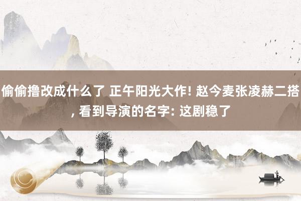 偷偷撸改成什么了 正午阳光大作! 赵今麦张凌赫二搭， 看到导演的名字: 这剧稳了