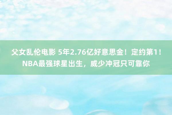 父女乱伦电影 5年2.76亿好意思金！定约第1！NBA最强球星出生，威少冲冠只可靠你