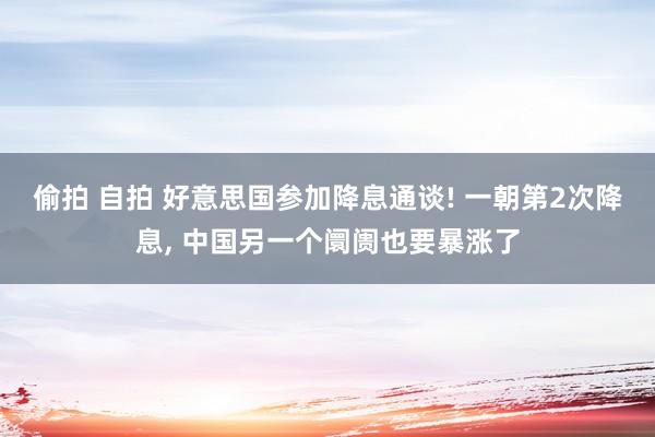 偷拍 自拍 好意思国参加降息通谈! 一朝第2次降息， 中国另一个阛阓也要暴涨了