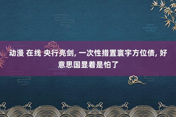 动漫 在线 央行亮剑， 一次性措置寰宇方位债， 好意思国显着是怕了