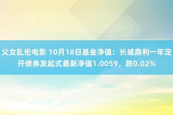 父女乱伦电影 10月18日基金净值：长城鼎利一年定开债券发起式最新净值1.0059，跌0.02%