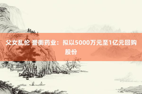 父女乱伦 誉衡药业：拟以5000万元至1亿元回购股份