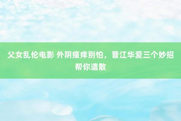 父女乱伦电影 外阴瘙痒别怕，晋江华爱三个妙招帮你遣散