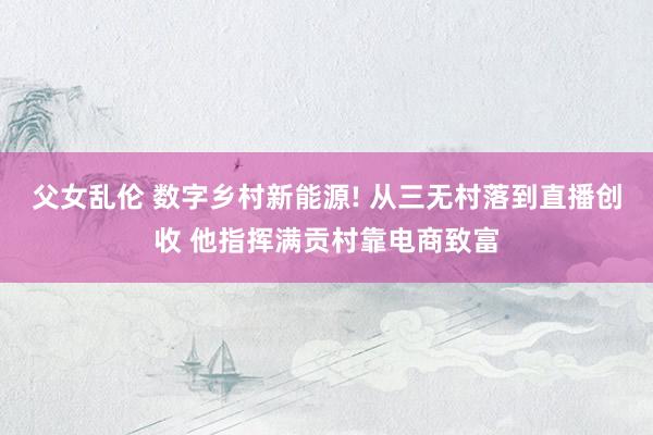 父女乱伦 数字乡村新能源! 从三无村落到直播创收 他指挥满贡村靠电商致富