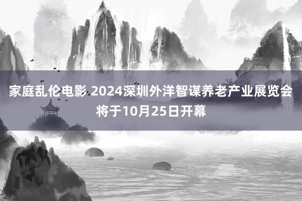 家庭乱伦电影 2024深圳外洋智谋养老产业展览会将于10月25日开幕