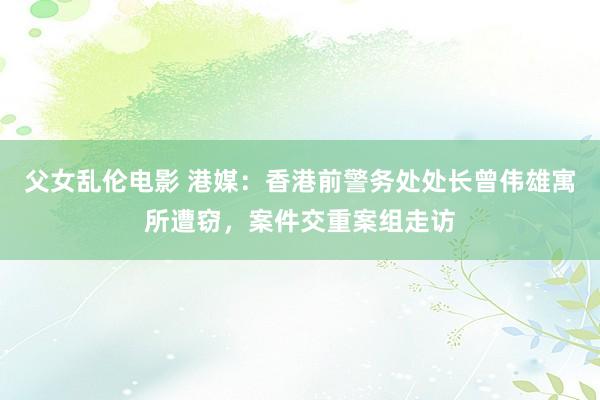 父女乱伦电影 港媒：香港前警务处处长曾伟雄寓所遭窃，案件交重案组走访