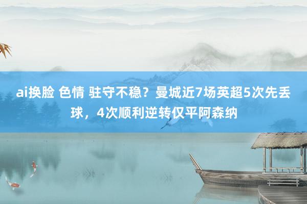 ai换脸 色情 驻守不稳？曼城近7场英超5次先丢球，4次顺利逆转仅平阿森纳