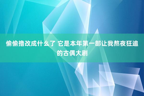 偷偷撸改成什么了 它是本年第一部让我熬夜狂追的古偶大剧