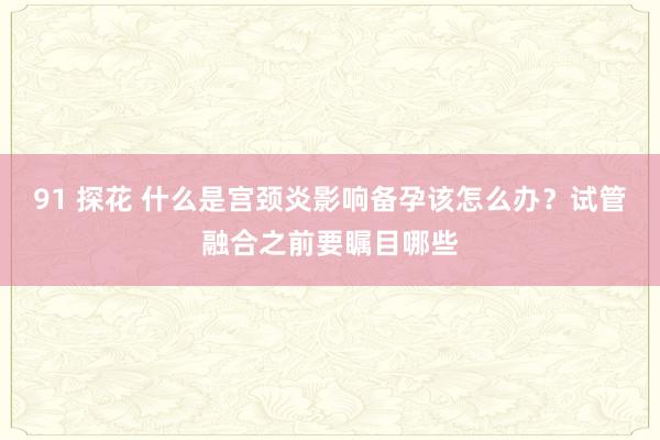 91 探花 什么是宫颈炎影响备孕该怎么办？试管融合之前要瞩目哪些