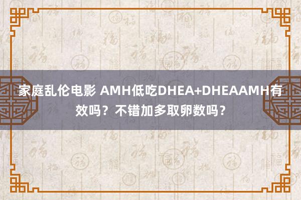 家庭乱伦电影 AMH低吃DHEA+DHEAAMH有效吗？不错加多取卵数吗？