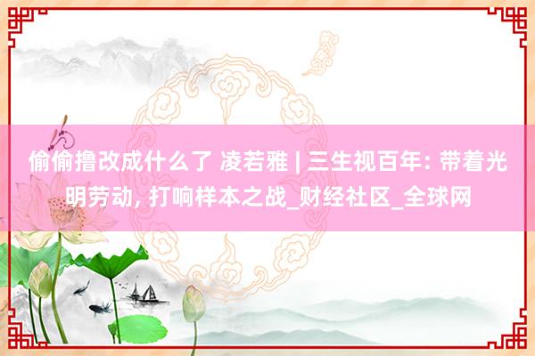 偷偷撸改成什么了 凌若雅 | 三生视百年: 带着光明劳动， 打响样本之战_财经社区_全球网